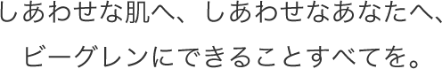 しあわせな肌へ、しあわせなあなたへ、ビーグレンにできることすべてを。