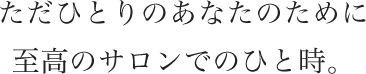 ただひとりのあなたのために至高のサロンでのひと時。