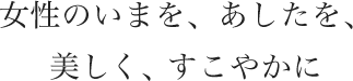 女性のいまを、あしたを、美しく、すこやかに
