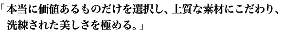 本当に価値あるものだけを選択し、上質な素材にこだわり、洗練された美しさを極める。