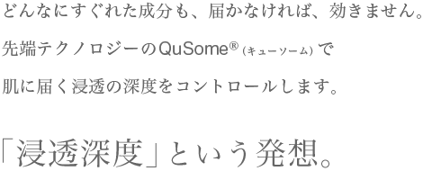 どんなにすぐれた成分も、届かなければ、効きません。先端テクノロジーのQuSome（キューソーム）で肌に届く浸透の深度をコントロールします。「浸透深度」という発想。