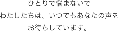 ひとりで悩まないでわたしたちは、いつでもあなたの声をお待ちしています。