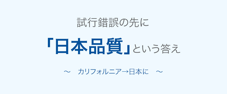 試行錯誤の先に「日本品質」という答え〜カリフォルニア→日本に〜