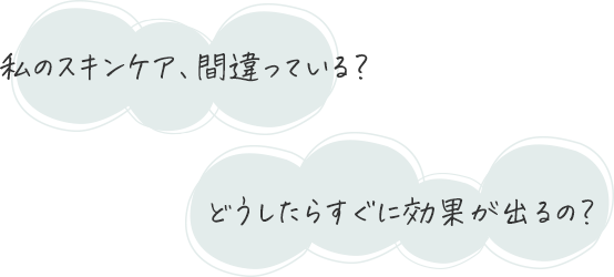 私のスキンケア、間違っている?どうしたらすぐに、効果が出るの?