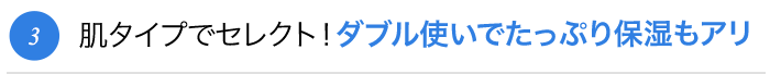 肌タイプでセレクト！ダブル使いでたっぷり保湿もアリ