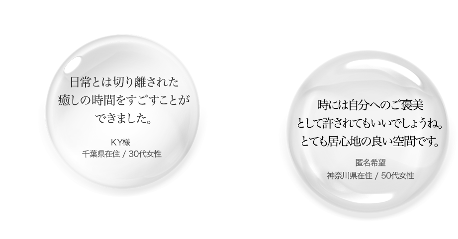 日常とは切り離された癒しの時間をすごすことができました。KY様 千葉県在住 / 30代女性/時には自分へのご褒美として許されてもいいでしょうね。とても居心地の良い空間です。匿名希望 神奈川県在住 / 50代女性