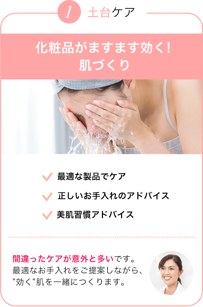 土台ケア 最適な製品でケア/正しいお手入れのアドバイス/美肌習慣アドバイス 間違ったケアが意外と多いです。最適なお手入れをご提案しながら、”効く”肌を一緒につくります。