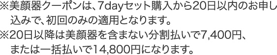 ※美顔器クーポンは、7dayセット購入から20日以内のお申し込みで、初回のみの適用となります。
※20日以降は、美顔器を含まない月々7,400円または2ヶ月に 1回14,800円になります。※1ヶ月ごとに7,400円のお支払いは、クレジットカード払いのみとなります。