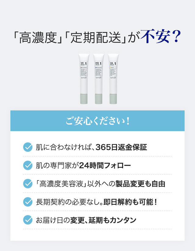 「高濃度」「定期配送」が不安? 肌に合わなければ、365日返金保証/肌の専門家が24時間フォロー/「高濃度美容液」以外への製品変更も自由/長期契約の必要なし。即日解約も可能!/お届け日の変更、延期もカンタン