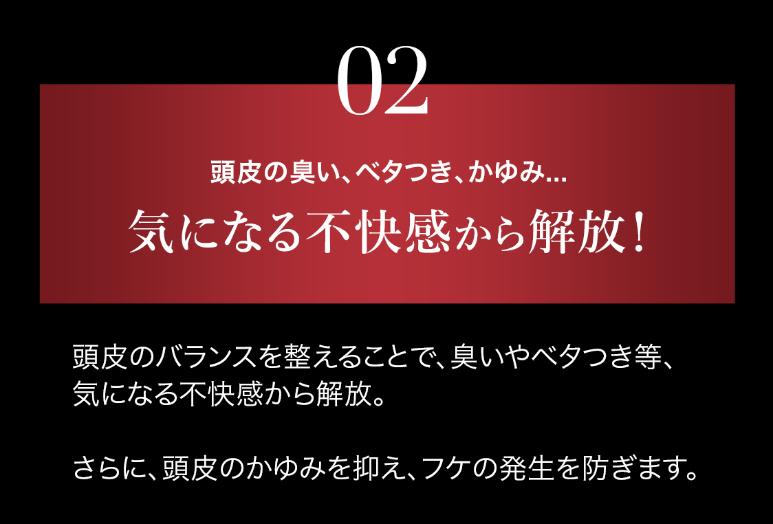 頭皮のバランスを整えることで、臭いやベタつき等、気になる不快感から解放。さらに、頭皮のかゆみを抑え、フケの発生を防ぎます。