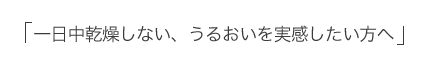 「一日中乾燥しない、うるおいを実感したい方へ」