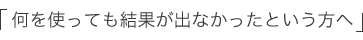「何を使っても結果が出なかったという方へ」