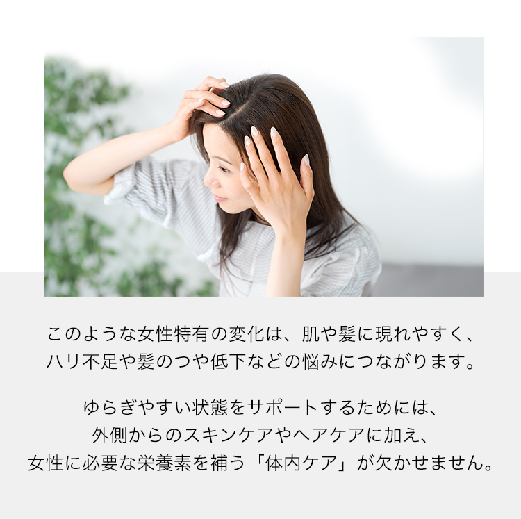 このような女性特有の変化は、肌や髪に現れやすく、ハリ不足や髪のつや低下などの悩みにつながります。ゆらぎやすい状態をサポートするためには、外側からのスキンケアやヘアケアに加え、女性に必要な栄養素を補う「体内ケア」が欠かせません。