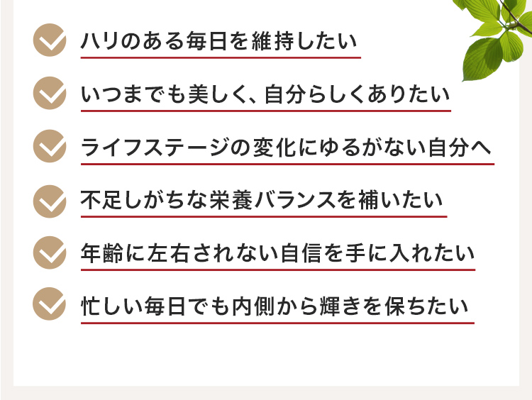 ハリのある毎日を維持したい、いつまでも美しく、自分らしくありたい、ライフステージの変化にゆるがない自分へ、不足しがちな栄養バランスを補いたい、年齢に左右されない自信を手に入れたい、忙しい毎日でも内側から輝きを保ちたい