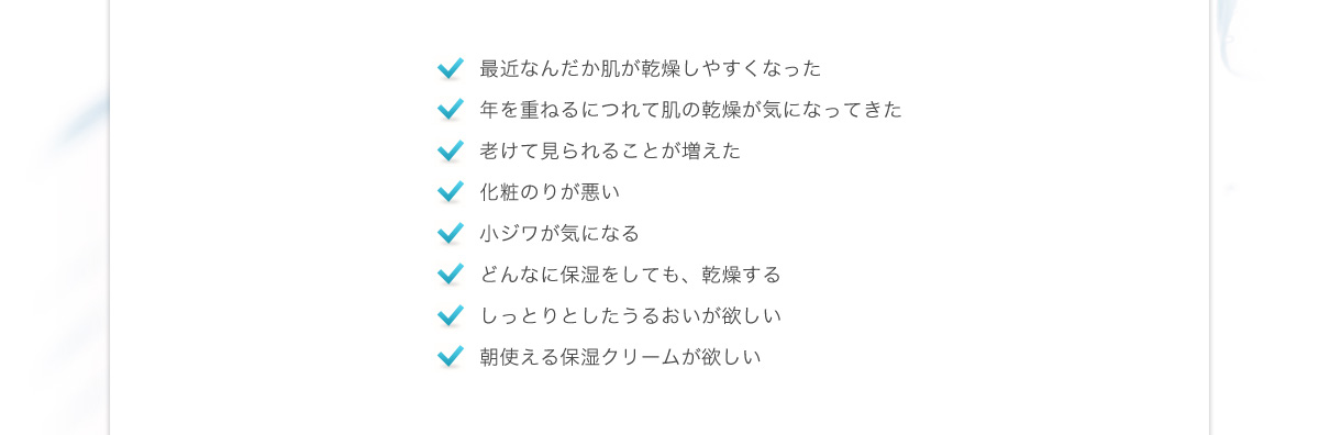 最近なんだか肌が乾燥しやすくなった、年を重ねるにつれて肌の乾燥が気になってきた、老けて見られることが増えた、化粧のりが悪い、小ジワが気になる、どんなに保湿をしても、乾燥する、しっとりとしたうるおいが欲しい、朝使える保湿クリームが欲しい