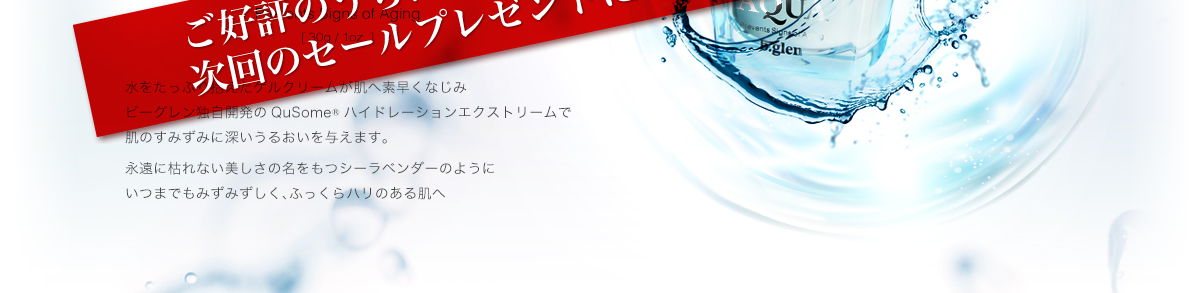 Hydration AQUA 水をたっぷり抱えたゲルクリームが肌へ素早くなじみビーグレン独自開発のQuSomeハイドレーションエクストリームで肌のすみずみに深いうるおいを与えます。永遠に枯れない美しさの名をもつシーラベンダーのようにいつまでもみずみずしく、ふっくらハリのある肌へ