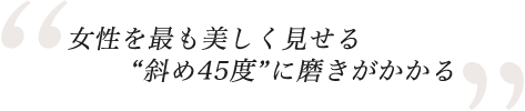 女性を最も美しく見せる斜め45度に磨きがかかる