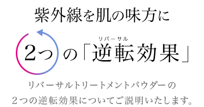 紫外線を肌の味方に２つの「逆転効果」リバーサルトリートメントパウダーの２つの逆転効果についてご説明いたします。