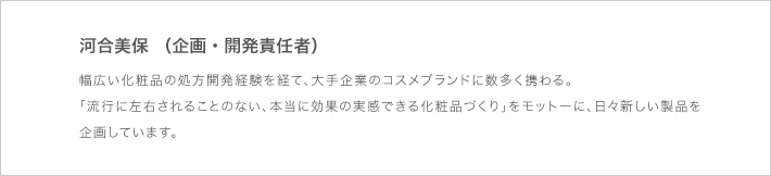 河合美保（企画・開発責任者）：幅広い化粧品の処方開発経験を経て、大手企業のコスメブランドに数多く携わる。流行に左右されることのない、本当に効果の実感できる化粧品づくり」をモットーに、日々新しい製品を企画しています。