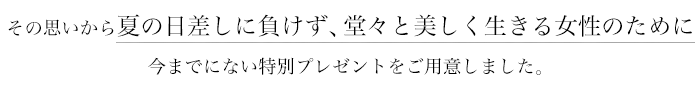 その思いから夏の日差しに負けず、堂々と美しく生きる女性のために今までにない特別プレゼントをご用意しました。