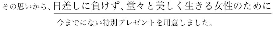 その思いから日差しに負けず、堂々と美しく生きる女性のために今までにない特別プレゼントをご用意しました。