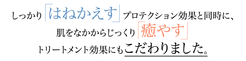 しっかり「はねかえす」プロテクション効果と同時に、肌をなかからじっくり「癒やす」トリートメント効果にもこだわりました。