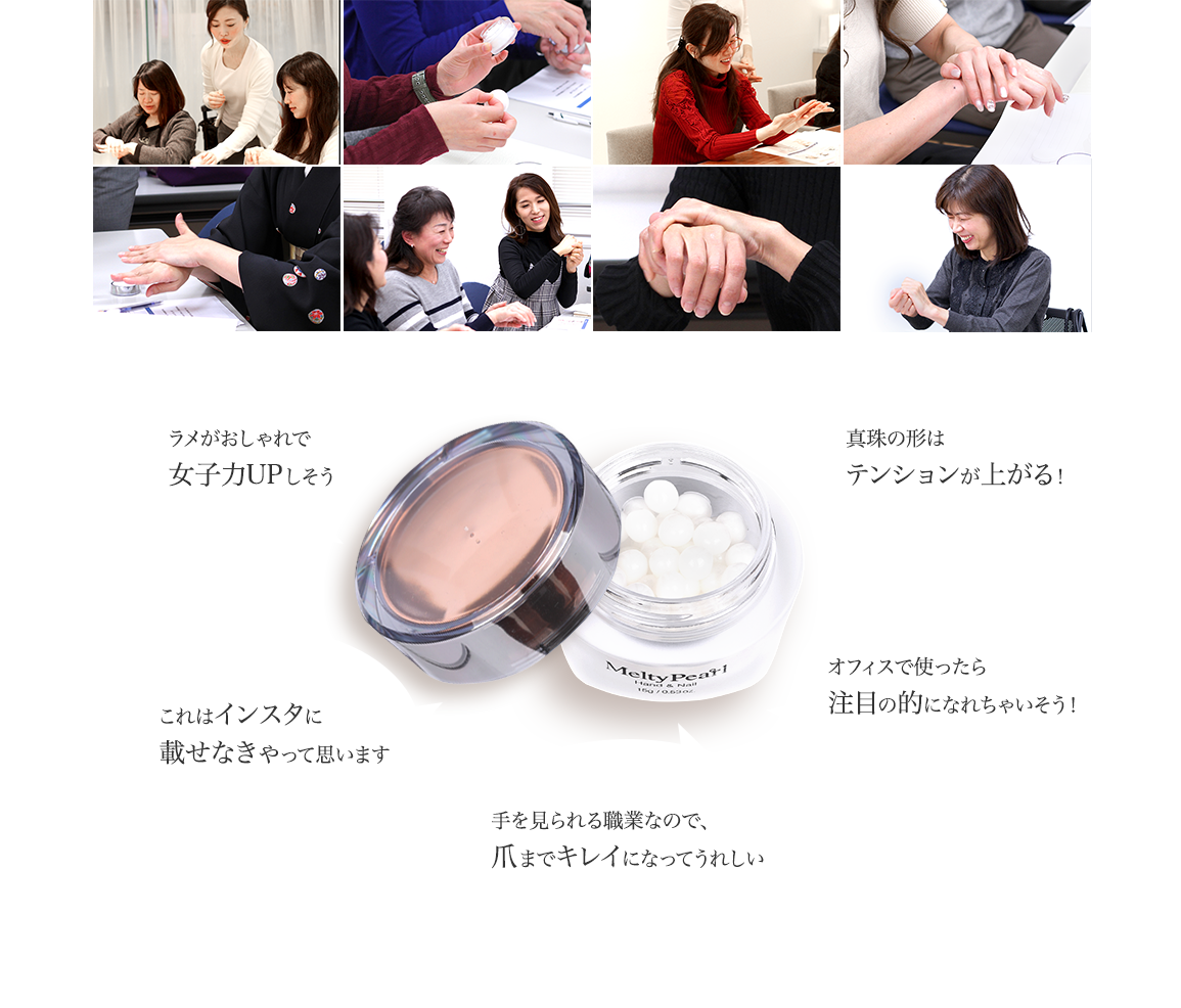 パールのおかげで肌がキラキラします/ラメがおしゃれで女子力UPしそう/これはインスタに載せなきゃって思います/肌なじみ抜群!しっとりべたつかなくていい/オフィスで使ったら注目の的になれちゃいそう!/手を見られる職業なので、爪までキレイになってうれしい/真珠の形はテンションが上がる!/1日の終わりのごほうびにぴったりです