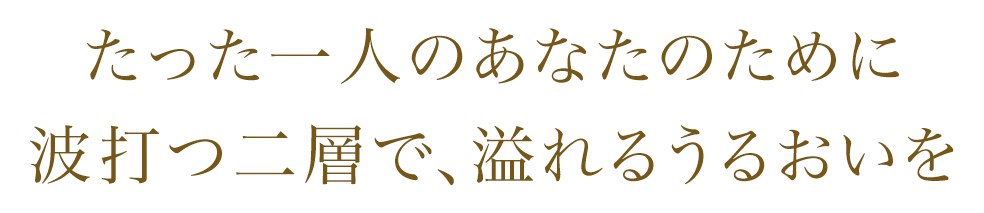 たった一人のあなたのために 波打つ二層へ、溢れるうるおいを