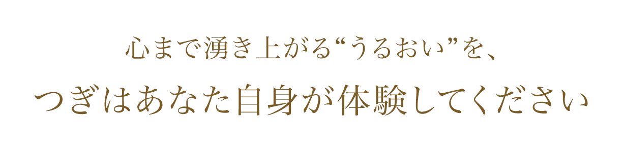 心まで湧き上がる“うるおい”を つぎはあなた自身が体験してください