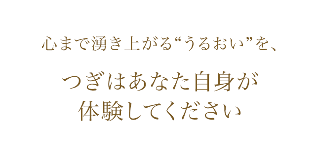 心まで湧き上がる“うるおい”を つぎはあなた自身が体験してください