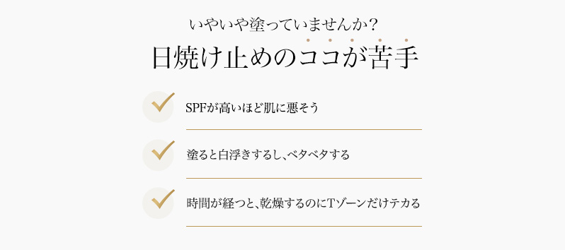 いやいや塗っていませんか？日焼け止めのココが苦手 SPFが高いほど肌に悪そう/塗ると白浮きするし、ベタベタする/時間が経つと、乾燥するのにTゾーンだけテカる/そんな不満を解消する