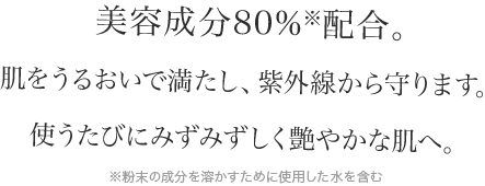 美容成分80%※配合。肌をうるおいで満たし、紫外線から守ります。使うたびにみずみずしく艶やかな肌へ。