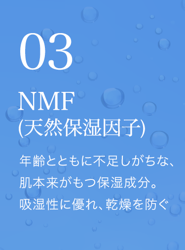 NMF(天然保湿因子) 年齢とともに不足しがちな、肌本来がもつ保湿成分。吸湿性に優れ、乾燥を防ぐ