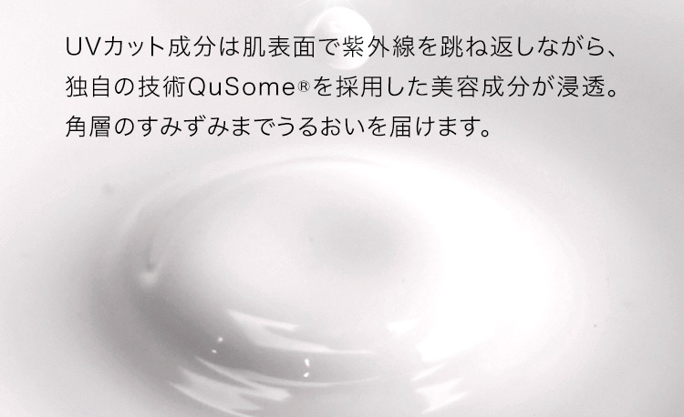 UVカット成分は肌表面で紫外線を跳ね返しながら、独自の技術QuSome®︎を採用した美容成分が浸透。角層のすみずみまでうるおいを届けます。
