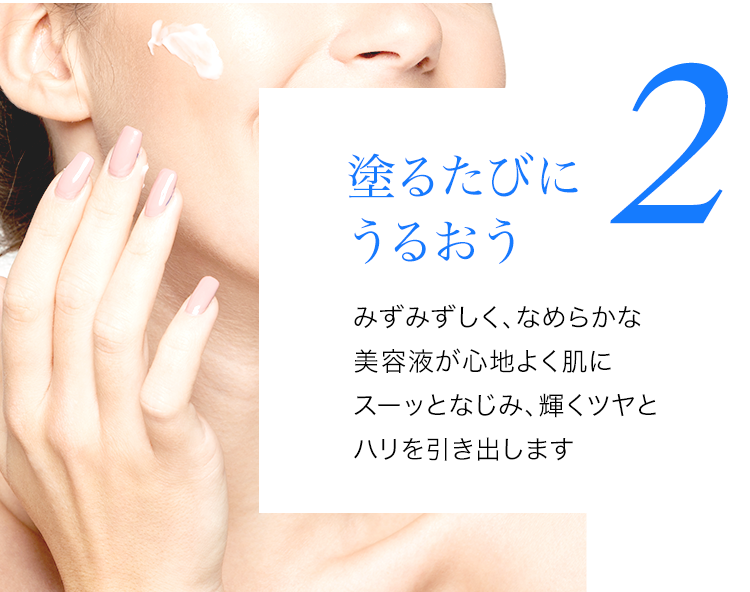 塗るたびにうるおうみずみずしく、なめらかな美容液が心地よく肌にスーッとなじみ、輝くツヤとハリを引き出します