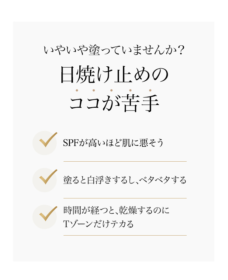 いやいや塗っていませんか？日焼け止めのココが苦手 SPFが高いほど肌に悪そう/塗ると白浮きするし、ベタベタする/時間が経つと、乾燥するのにTゾーンだけテカる/そんな不満を解消する