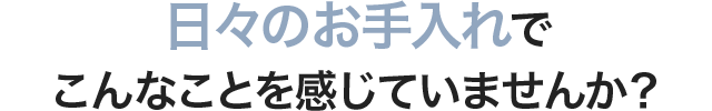 日々のお手入れでこんなことを感じていませんか？