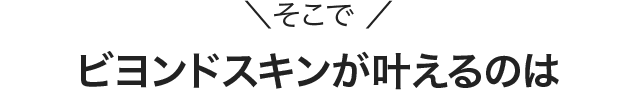 ＼そこで ／ビヨンドスキンが叶えるのは