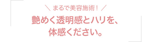 ＼ まるで美容施術！ ／艶めく透明感とハリを、体感ください。