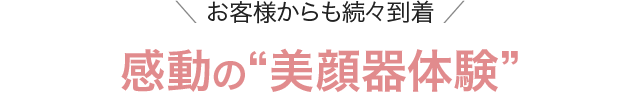 ＼ お客様からも続々到着 ／感動の“美顔器体験”