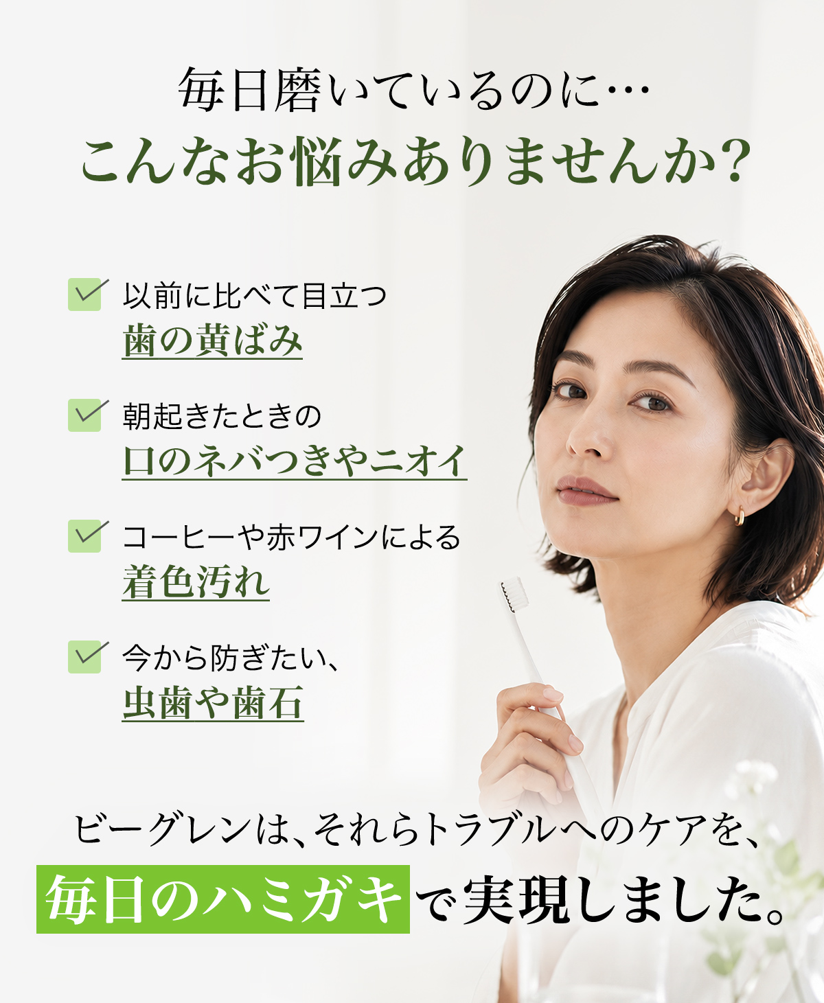 毎日磨いているのに…こんなお悩みありませんか？ 以前に比べて目立つ歯の黄ばみ／朝起きたときの口のネバつきやニオイ／コーヒーや赤ワインによる着色汚れ／今から防ぎたい、虫歯や歯石。ビーグレンは、それらトラブルへのケアを、毎日のハミガキで実現しました。
