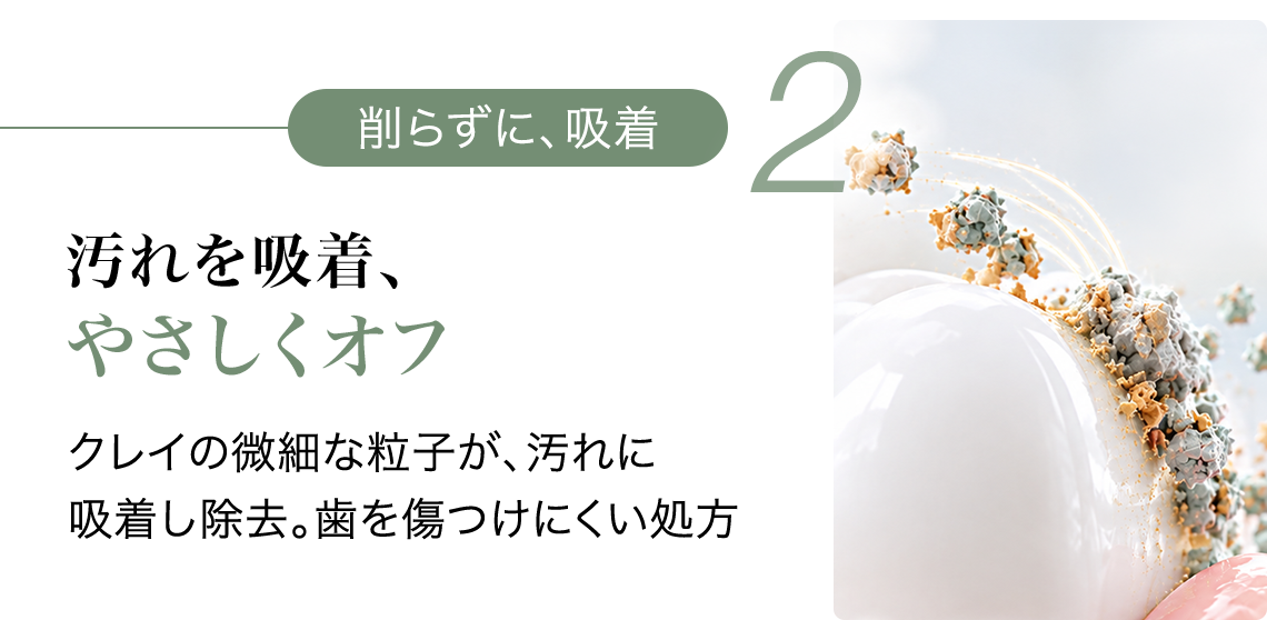 2 削らずに、吸着 汚れを吸着、やさしくオフ クレイの微細な粒子が、汚れに吸着し除去。歯を傷つけにくい処方
