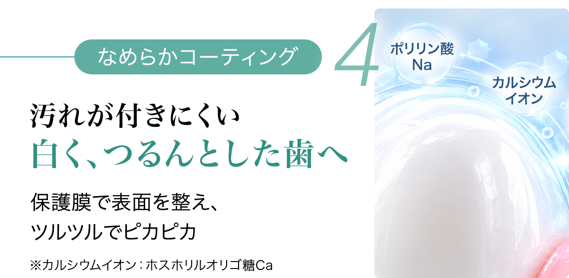 4 なめらかコーティング 汚れが付きにくい 白く、つるんとした歯へ 保護膜で表面を整え、ツルツルでピカピカ