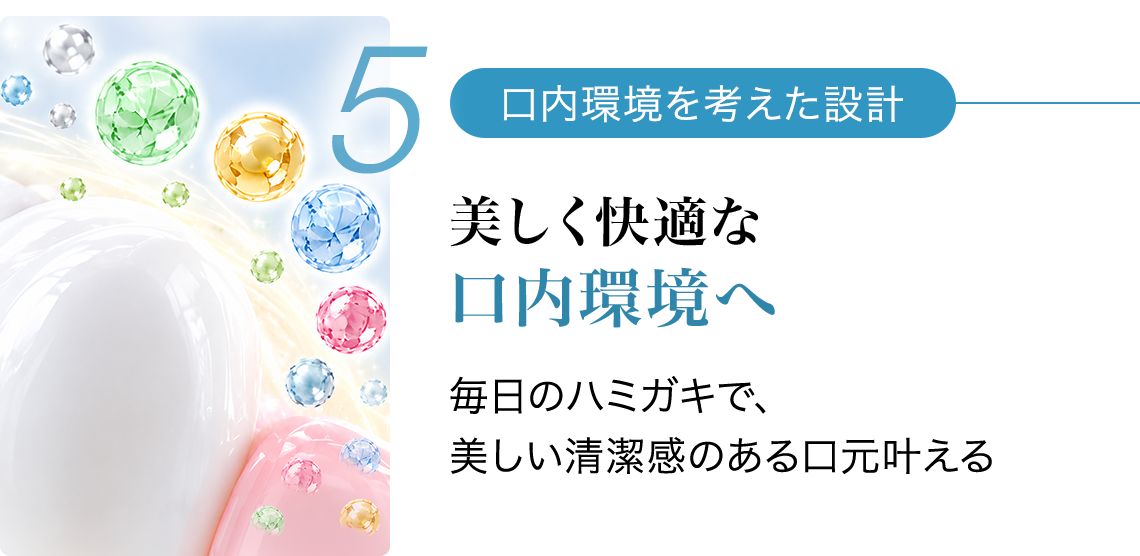 5 口内環境を考えた設計 美しく快適な口内環境へ 毎日のハミガキで、美しい清潔感のある口元叶える
