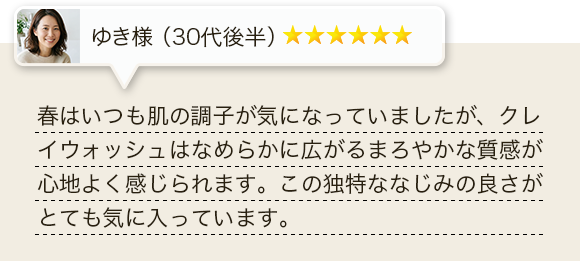 春はいつも肌の調子が気になっていましたが、クレイウォッシュはなめらかに広がるまろやかな質感が心地よく感じられます。この独特ななじみの良さがとても気に入っています。