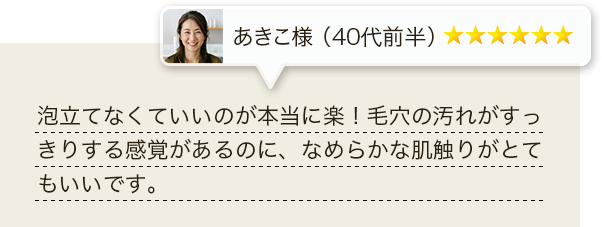 泡立てなくていいのが本当に楽！毛穴の汚れがすっきりする感覚があるのに、なめらかな肌触りがとてもいいです。