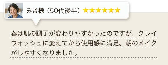 春は肌の調子が変わりやすかったのですが、クレイウォッシュに変えてから使用感に満足。朝のメイクがしやすくなりました。