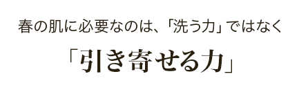 春の肌に必要なのは、「洗う力」ではなく「引き寄せる力」