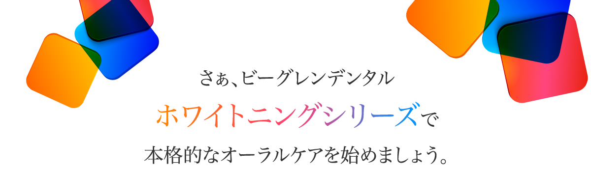 さぁ、ビーグレンデンタルホワイトニングシリーズで本格的なオーラルケアを始めましょう。