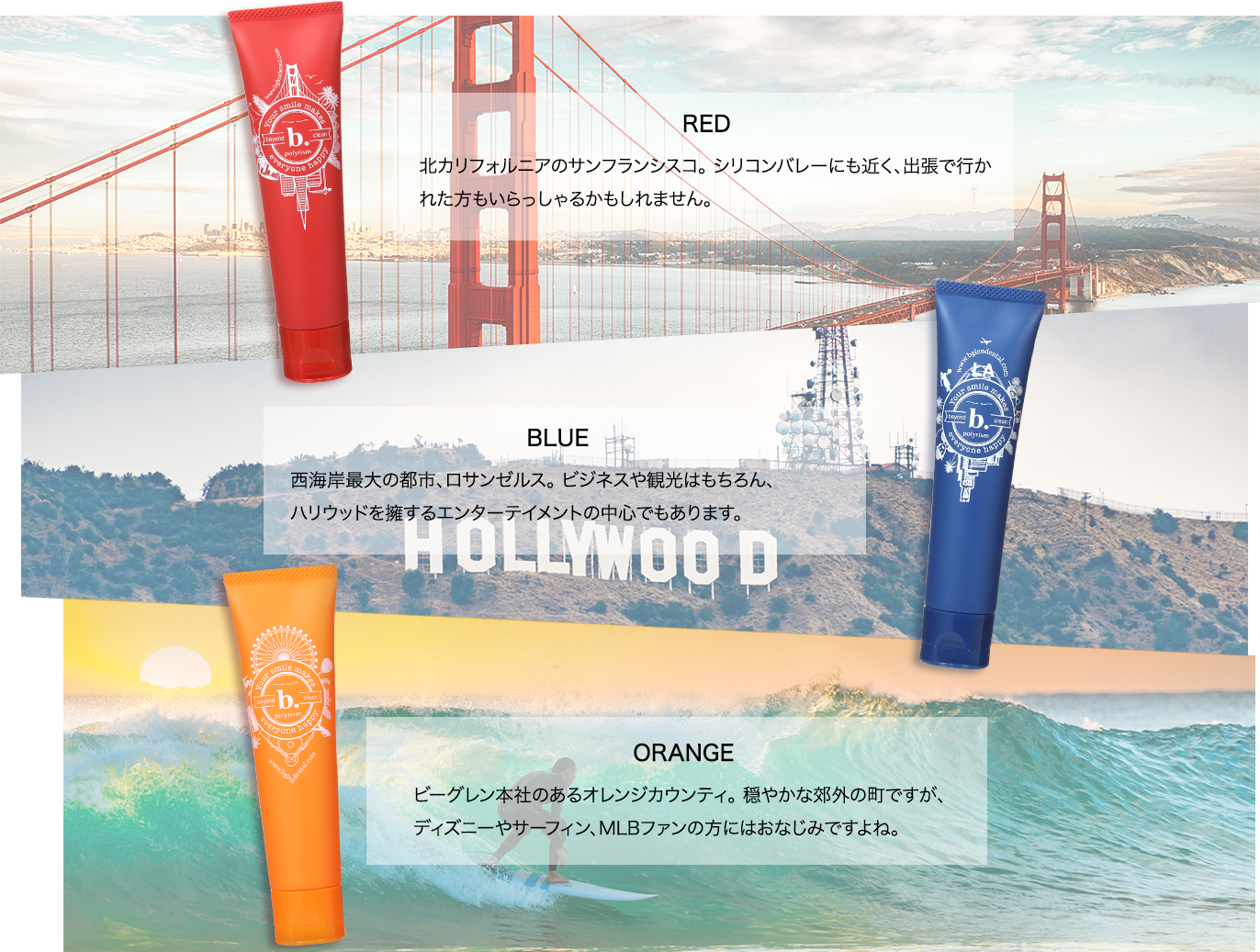 RED 北カリフォルニアのサンフランシスコ。 シリコンバレーにも近く、出張で行かれた方もいらっしゃるかもしれません。/BLUE 西海岸最大の都市、ロサンゼルス。 ビジネスや観光はもちろん、ハリウッドを擁するエンターテイメントの中心でもあります。/ORGANGE ビーグレン本社のあるオレンジカウンティ。 穏やかな郊外の町ですが、ディズニーやサーフィン、MLBファンの方にはおなじみですよね。